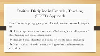 Positive Discipline in Everyday Teaching
(PDET) Approach
Based on sound pedagogical principles and practice. Positive Discipline
is:
✽ Holistic: applies not only to students’ behavior, but to all aspects of
their learning and social interactions;
✽ Strength-based: identifies and builds on the students’ strengths;
✽ Constructive: aimed at strengthening students’ self-esteem and
confidence;
 