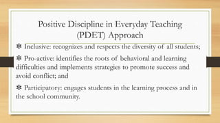 Positive Discipline in Everyday Teaching
(PDET) Approach
✽ Inclusive: recognizes and respects the diversity of all students;
✽ Pro-active: identifies the roots of behavioral and learning
difficulties and implements strategies to promote success and
avoid conflict; and
✽ Participatory: engages students in the learning process and in
the school community.
 