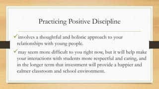 Practicing Positive Discipline
involves a thoughtful and holistic approach to your
relationships with young people.
may seem more difficult to you right now, but it will help make
your interactions with students more respectful and caring, and
in the longer term that investment will provide a happier and
calmer classroom and school environment.
 