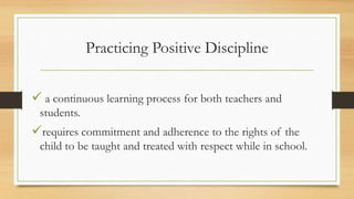 Practicing Positive Discipline
 a continuous learning process for both teachers and
students.
requires commitment and adherence to the rights of the
child to be taught and treated with respect while in school.
 