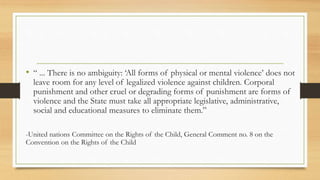 • “ ... There is no ambiguity: ‘All forms of physical or mental violence’ does not
leave room for any level of legalized violence against children. Corporal
punishment and other cruel or degrading forms of punishment are forms of
violence and the State must take all appropriate legislative, administrative,
social and educational measures to eliminate them.”
-United nations Committee on the Rights of the Child, General Comment no. 8 on the
Convention on the Rights of the Child
 