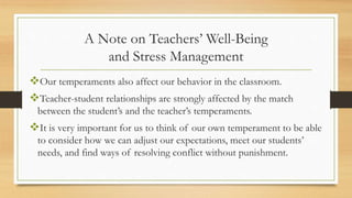 A Note on Teachers’ Well-Being
and Stress Management
Our temperaments also affect our behavior in the classroom.
Teacher-student relationships are strongly affected by the match
between the student’s and the teacher’s temperaments.
It is very important for us to think of our own temperament to be able
to consider how we can adjust our expectations, meet our students’
needs, and find ways of resolving conflict without punishment.
 