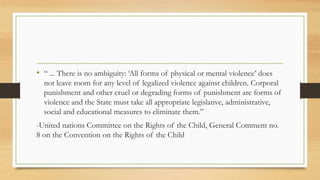 • “ ... There is no ambiguity: ‘All forms of physical or mental violence’ does
not leave room for any level of legalized violence against children. Corporal
punishment and other cruel or degrading forms of punishment are forms of
violence and the State must take all appropriate legislative, administrative,
social and educational measures to eliminate them.”
-United nations Committee on the Rights of the Child, General Comment no.
8 on the Convention on the Rights of the Child
 