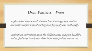 Dear Teachers: Please
explore other ways to teach students how to manage their emotions
and resolve conflict without hurting them physically and emotionally.
cultivate an environment where the children thrive and grow healthily,
and so, find ways to help rear them in the most positive way we can.
 