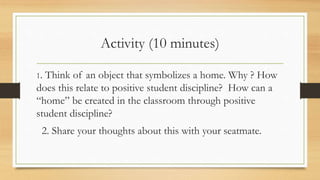 Activity (10 minutes)
1. Think of an object that symbolizes a home. Why ? How
does this relate to positive student discipline? How can a
“home” be created in the classroom through positive
student discipline?
2. Share your thoughts about this with your seatmate.
 