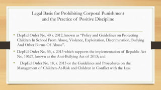 Legal Basis for Prohibiting Corporal Punishment
and the Practice of Positive Discipline
• DepEd Order No. 40 s. 2012, known as “Policy and Guidelines on Protecting
Children In School From Abuse, Violence, Exploitation, Discrimination, Bullying
And Other Forms Of Abuse”.
• DepEd Order No. 55, s. 2013 which supports the implementation of Republic Act
No. 10627, known as the Anti-Bullying Act of 2013; and
• DepEd Order No. 18, s. 2015 or the Guidelines and Procedures on the
Management of Children-At-Risk and Children in Conflict with the Law.
 