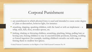 Corporal Punishment
o any punishment in which physical force is used and intended to cause some degree
of pain or discomfort, however light, for instance:
 smacking, slapping, spanking children, with the hand or with an implement -- a
whip, stick, belt, shoe, wooden spoon, etc.
 kicking, shaking or throwing children, scratching, pinching, biting, pulling hair or
boxing ears, forcing children to stay in uncomfortable positions, burning, scolding
or forced ingestion (for example, washing children’s mouths out with soap or
forcing them to swallow hot spices).
-United Nations Committee on the Rights of the Child General Comment No. 81
 