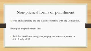 Non-physical forms of punishment
ocruel and degrading and are thus incompatible with the Convention.
Examples are punishment that:
o belittles, humiliates, denigrates, scapegoats, threatens, scares or
ridicules the child.
 