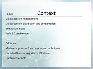 Focus:                      Context
Digital content management
Digital content distribution and consumption
Integration areas
Web 2.0 enablement


Off focus:
Media compression/de-compression techniques
Encoder/Decoder algorithms (Codecs)
Container formats

                                               Slide 1
 