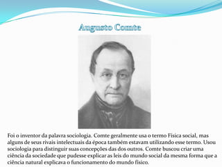 Augusto Comte Foi o inventor da palavra sociologia. Comte geralmente usa o termo Física social, mas alguns de seus rivais intelectuais da época também estavam utilizando esse termo. Usou sociologia para distinguir suas concepções das dos outros. Comte buscou criar uma ciência da sociedade que pudesse explicar as leis do mundo social da mesma forma que a ciência natural explicava o funcionamento do mundo físico. 