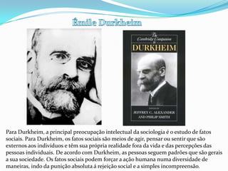 Émile DurkheimPara Durkheim, a principal preocupação intelectual da sociologia é o estudo de fatos sociais. Para Durkheim, os fatos sociais são meios de agir, pensar ou sentir que são externos aos indivíduos e têm sua própria realidade fora da vida e das percepções das pessoas individuais. De acordo com Durkheim, as pessoas seguem padrões que são gerais a sua sociedade. Os fatos sociais podem forçar a ação humana numa diversidade de maneiras, indo da punição absoluta á rejeição social e a simples incompreensão.
