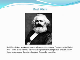 Karl MarxAs idéias de Karl Marx contrastam radicalmente com as de Comte e de Durkheim, mas , como esses últimos, ele buscava explicar as mudanças que estavam tendo  lugar na sociedade durante a época da Revolução Industrial. 