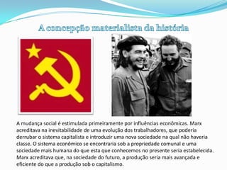 A concepção materialista da históriaA mudança social é estimulada primeiramente por influências econômicas. Marx acreditava na inevitabilidade de uma evolução dos trabalhadores, que poderia derrubar o sistema capitalista e introduzir uma nova sociedade na qual não haveria classe. O sistema econômico se encontraria sob a propriedade comunal e uma sociedade mais humana do que esta que conhecemos no presente seria estabelecida. Marx acreditava que, na sociedade do futuro, a produção seria mais avançada e eficiente do que a produção sob o capitalismo.