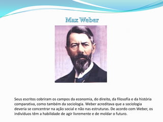 Max WeberSeus escritos cobriram os campos da economia, do direito, da filosofia e da história comparativa, como também da sociologia. Weber acreditava que a sociologia deveria se concentrar na ação social e não nas estruturas. De acordo com Weber, os indivíduos têm a habilidade de agir livremente e de moldar o futuro.