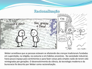 RacionalizaçãoWeber acreditava que as pessoas estavam se afastando das crenças tradicionais fundadas em superstição, na religião, no costume e em hábitos ancestrais.  Na sociedade industrial, havia pouco espaço para sentimentos e para fazer coisas pela simples razão de terem sido reintegradas por gerações. O desenvolvimento da ciência, da tecnologia moderna e da burocracia foi descrito por Weber como racionalização.