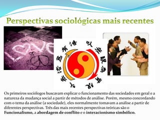 Perspectivas sociológicas mais recentesOs primeiros sociólogos buscavam explicar o funcionamento das sociedades em geral e a natureza da mudança social a partir de métodos de análise. Porém, mesmo concordando com o tema da análise (a sociedade), eles normalmente tomavam a análise a partir de diferentes perspectivas. Três das mais recentes perspectivas teóricas são o Funcionalismo, a abordagem de conflito e o interacionismo simbólico. 
