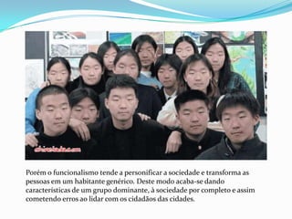 Porém o funcionalismo tende a personificar a sociedade e transforma as pessoas em um habitante genérico. Deste modo acaba-se dando características de um grupo dominante, à sociedade por completo e assim cometendo erros ao lidar com os cidadãos das cidades.