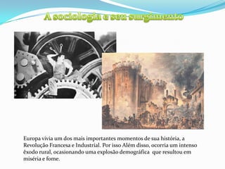 A sociologia e seu surgimentoEuropa vivia um dos mais importantes momentos de sua história, a Revolução Francesa e Industrial. Por isso Além disso, ocorria um intenso êxodo rural, ocasionando uma explosão demográfica  que resultou em  miséria e fome.