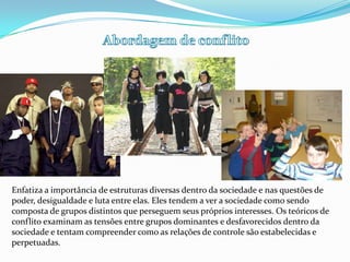 Abordagem de conflitoEnfatiza a importância de estruturas diversas dentro da sociedade e nas questões de poder, desigualdade e luta entre elas. Eles tendem a ver a sociedade como sendo composta de grupos distintos que perseguem seus próprios interesses. Os teóricos de conflito examinam as tensões entre grupos dominantes e desfavorecidos dentro da sociedade e tentam compreender como as relações de controle são estabelecidas e perpetuadas.