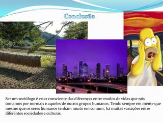 ConclusãoSer um sociólogo é estar consciente das diferenças entre modos de vidas que nós tomamos por normais e aqueles de outros grupos humanos. Tendo sempre em mente que mesmo que os seres humanos tenham muito em comum, há muitas variações entre diferentes sociedades e culturas. 