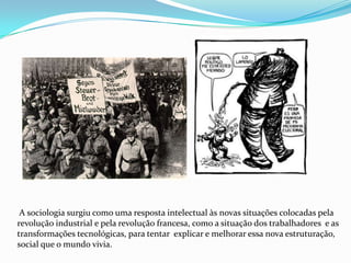  A sociologia surgiu como uma resposta intelectual às novas situações colocadas pela revolução industrial e pela revolução francesa, como a situação dos trabalhadores  e as transformações tecnológicas, para tentar  explicar e melhorar essa nova estruturação, social que o mundo vivia.