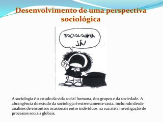 Desenvolvimento de uma perspectiva sociológicaA sociologia é o estudo da vida social humana, dos grupos e da sociedade. A abrangência do estudo da sociologia é extremamente vasta, incluindo desde analises de encontros ocasionais entre indivíduos na rua até a investigação de processos sociais globais. 