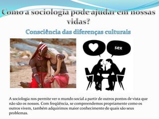Como a sociologia pode ajudar em nossas vidas?Consciência das diferenças culturaisA sociologia nos permite ver o mundo social a partir de outros pontos de vista que não são os nossos. Com freqüência, se compreendemos propriamente como os outros vivem, também adquirimos maior conhecimento de quais são seus problemas.