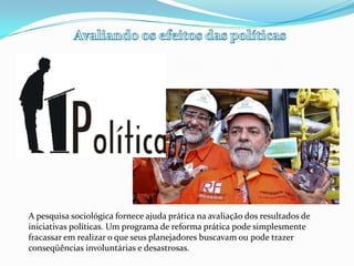 Avaliando os efeitos das políticasA pesquisa sociológica fornece ajuda prática na avaliação dos resultados de iniciativas políticas. Um programa de reforma prática pode simplesmente fracassar em realizar o que seus planejadores buscavam ou pode trazer conseqüências involuntárias e desastrosas.