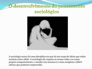 O desenvolvimento do pensamento sociológicoA sociologia nunca foi uma disciplina em que há um corpo de idéias que todos aceitam como válida. A sociologia diz respeito as nossas vidas e ao nosso próprio comportamento, e estudar nós mesmos é o mais complexo e difícil esforço que podemos empreender. 
