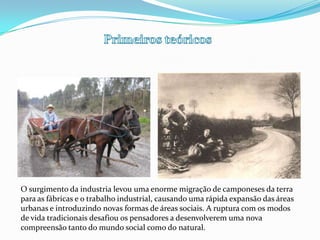 Primeiros teóricosO surgimento da industria levou uma enorme migração de camponeses da terra para as fábricas e o trabalho industrial, causando uma rápida expansão das áreas urbanas e introduzindo novas formas de áreas sociais. A ruptura com os modos de vida tradicionais desafiou os pensadores a desenvolverem uma nova compreensão tanto do mundo social como do natural.