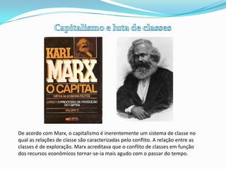 Capitalismo e luta de classes,[object Object],De acordo com Marx, o capitalismo é inerentemente um sistema de classe no qual as relações de classe são caracterizadas pelo conflito. A relação entre as classes é de exploração. Marx acreditava que o conflito de classes em função dos recursos econômicos tornar-se-ia mais agudo com o passar do tempo.,[object Object]