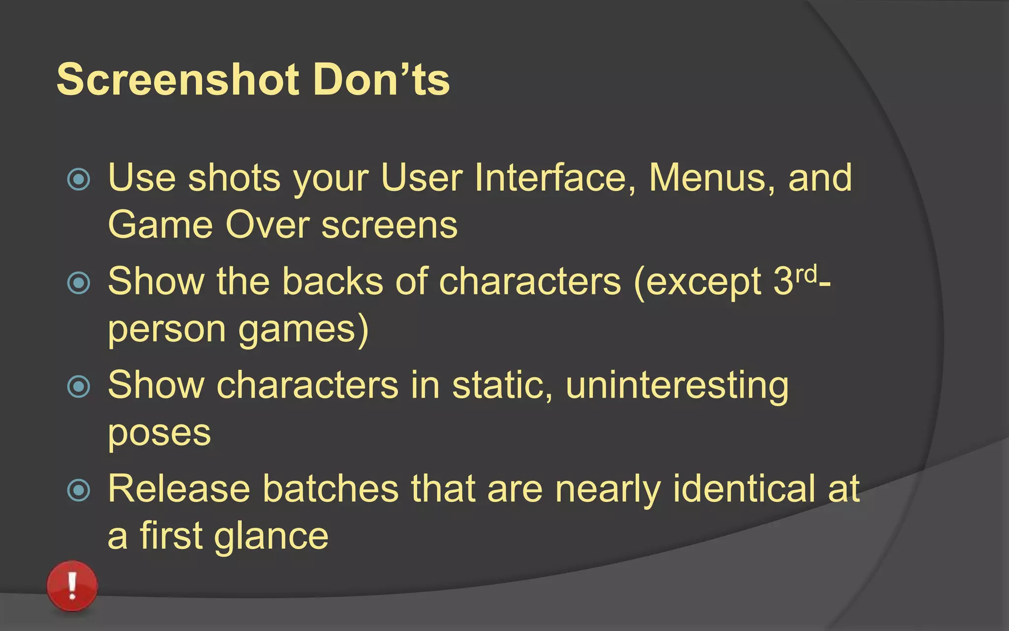 Screenshot Do’s
 Show representative gameplay
 Show variety – different levels, characters,
environments with different color palettes
 Compose scenes thinking about legibility,
contrast and weighting
 