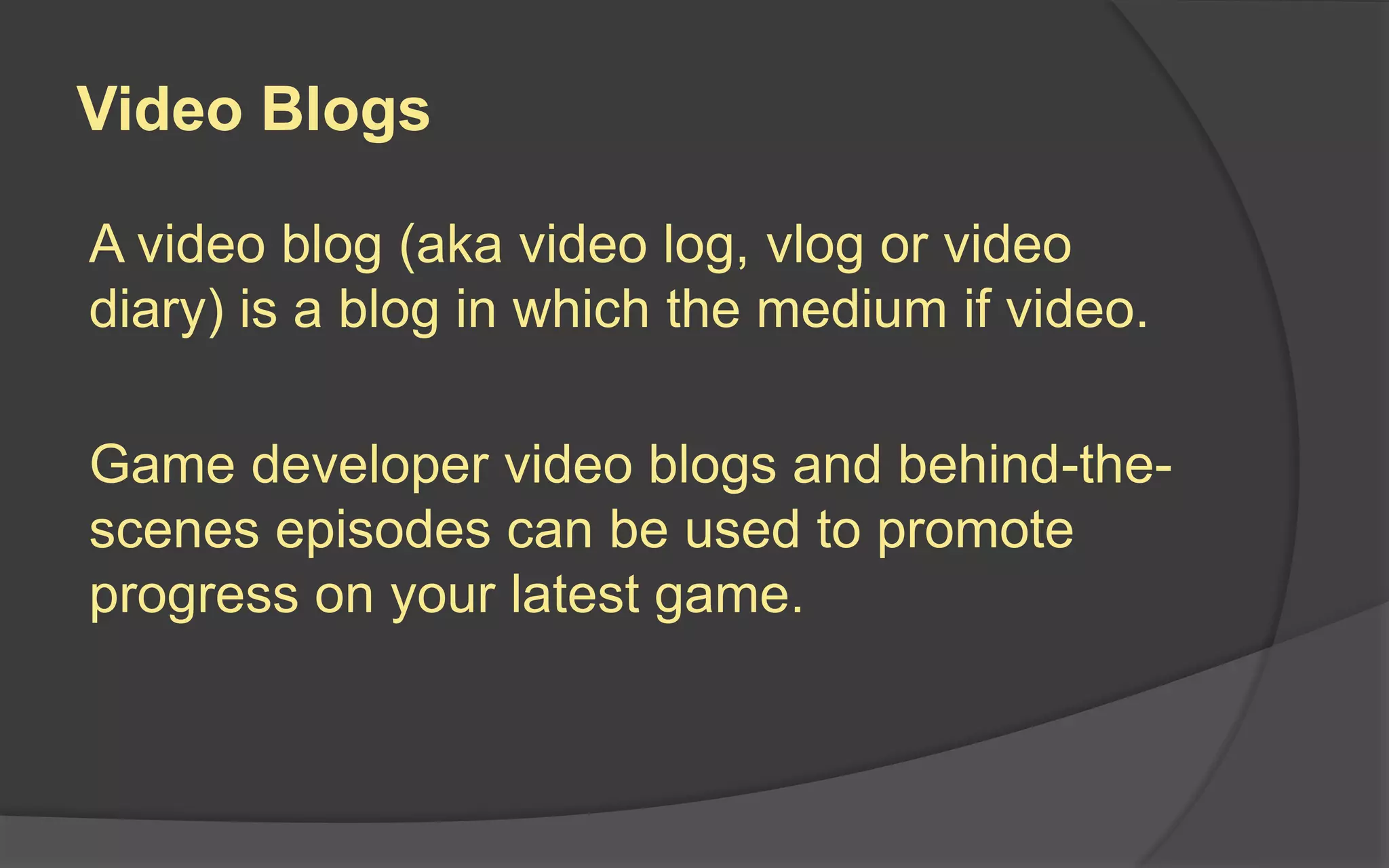 Trailer Do’s
 Show gameplay, targeting each facet of your gameplay
 Showcase the features that make your game special
 Mix up footage to show diversity
 Use killer music selections
 Synchronize visual and audio beats
 Clearly show game’s title, your company name, release
timing, platforms, call to action and URL
 Be creative, and leave players with a lasting
impression of your game
 Record a new trailer with each game milestone
 