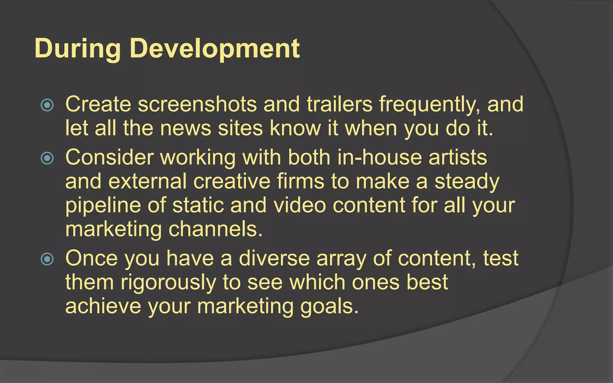 YouTube Do’s
 Build a strong, search-optimized, traffic-optimized,
and navigation-optimized YouTube channel.
 Build a strong library of in-game content, out-of-
game features, and viral videos.
 Post at key stages as you build toward launch,
with the biggest videos right around launch time.
 Make sure ALL video content abides by YouTube
copyright terms and conditions.
 Vimeo, Blip.tv and Brightcove should also be
included in your video content planning for video.
 