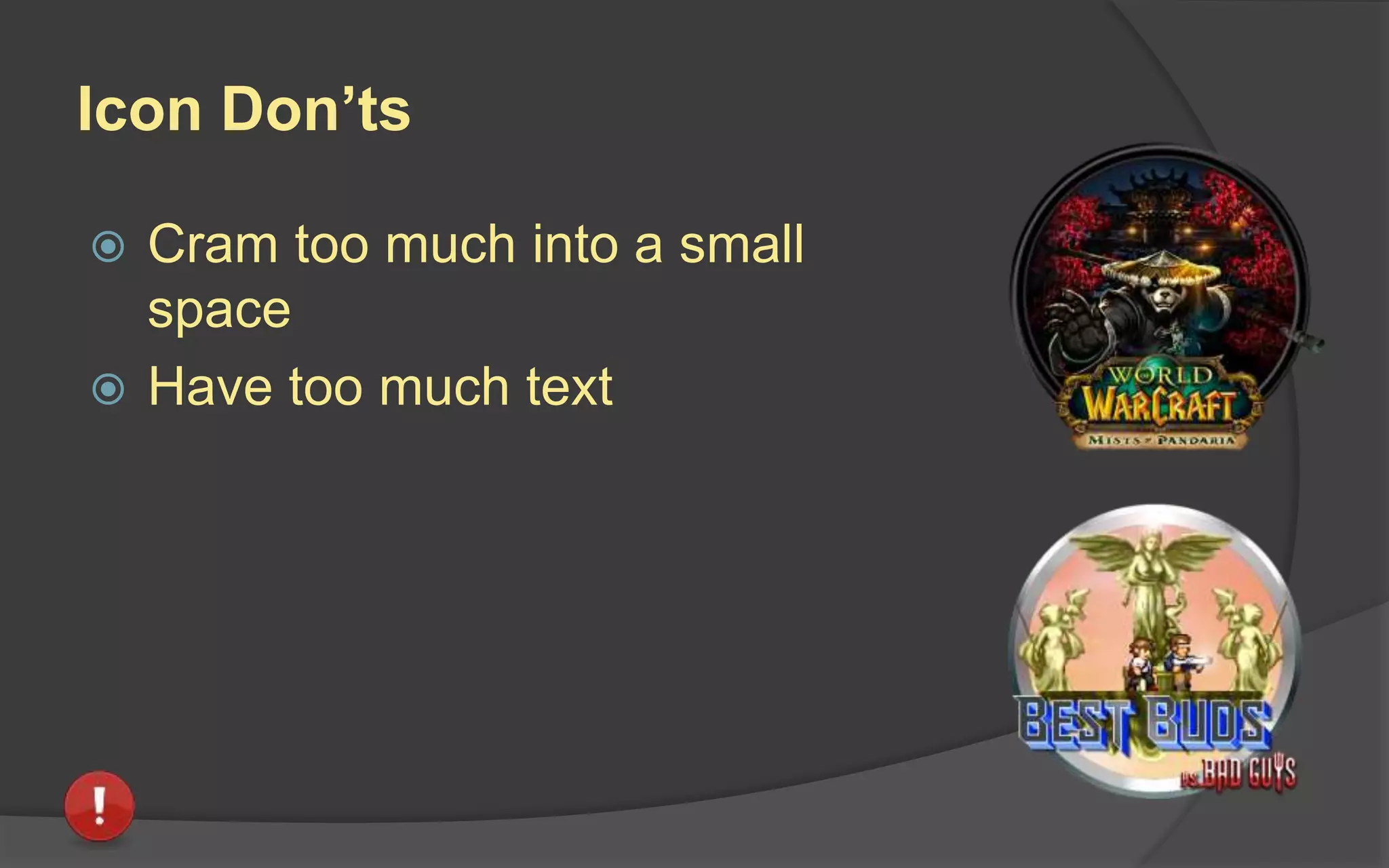 Icon Do’s
 Feature a clear, succinct image that
pops and conveys an interesting key
element of the game.
 Keep fairly simple and direct.
 Focus on hero characters, where
relevant.
 Focus on strong brands and visual
elements.
 Use bright colors without being
garish
 