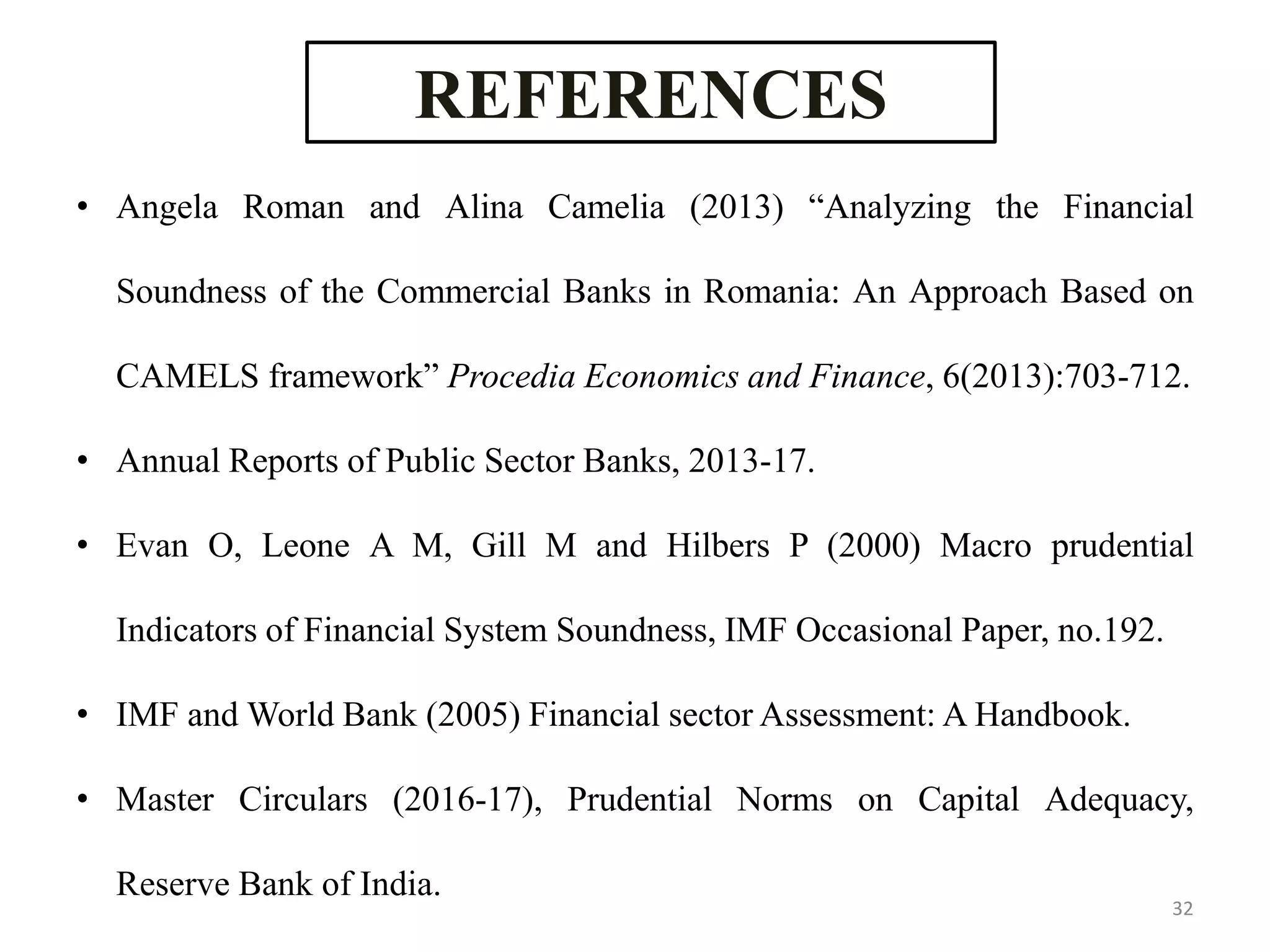 REFERENCES
• Angela Roman and Alina Camelia (2013) “Analyzing the Financial
Soundness of the Commercial Banks in Romania: An Approach Based on
CAMELS framework” Procedia Economics and Finance, 6(2013):703-712.
• Annual Reports of Public Sector Banks, 2013-17.
• Evan O, Leone A M, Gill M and Hilbers P (2000) Macro prudential
Indicators of Financial System Soundness, IMF Occasional Paper, no.192.
• IMF and World Bank (2005) Financial sector Assessment: A Handbook.
• Master Circulars (2016-17), Prudential Norms on Capital Adequacy,
Reserve Bank of India.
32
 