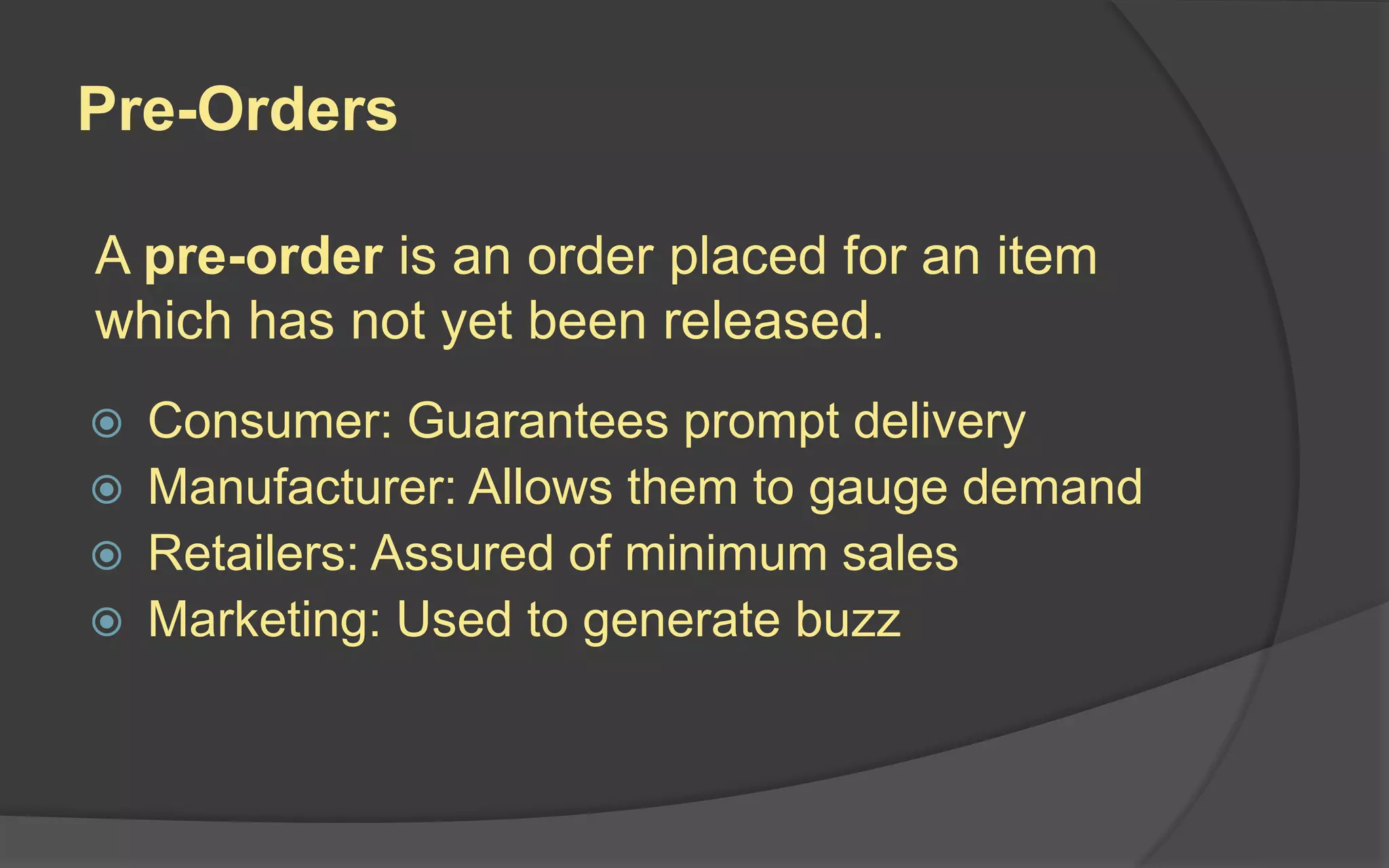 Pre-Orders
 Consumer: Guarantees prompt delivery
 Manufacturer: Allows them to gauge demand
 Retailers: Assured of minimum sales
 Marketing: Used to generate buzz
A pre-order is an order placed for an item
which has not yet been released.
 