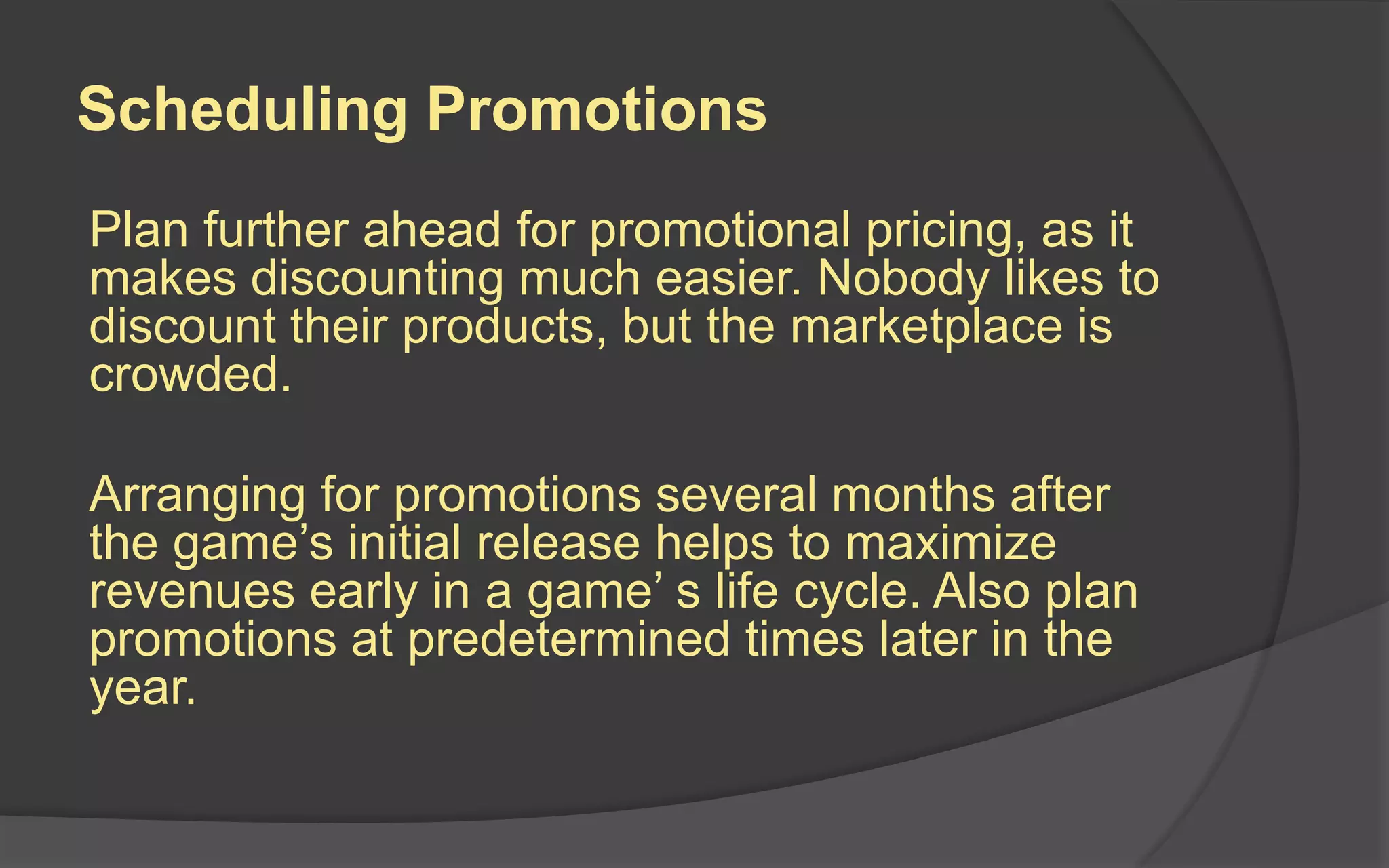 Scheduling Promotions
Plan further ahead for promotional pricing, as it
makes discounting much easier. Nobody likes to
discount their products, but the marketplace is
crowded.
Arranging for promotions several months after
the game’s initial release helps to maximize
revenues early in a game’ s life cycle. Also plan
promotions at predetermined times later in the
year.
 