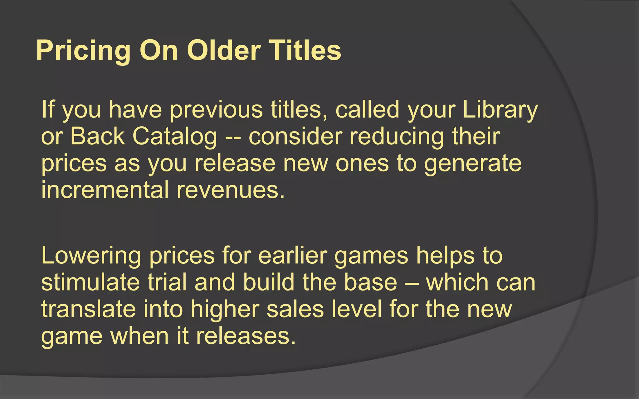 Pricing On Older Titles
If you have previous titles, called your Library
or Back Catalog -- consider reducing their
prices as you release new ones to generate
incremental revenues.
Lowering prices for earlier games helps to
stimulate trial and build the base – which can
translate into higher sales level for the new
game when it releases.
 