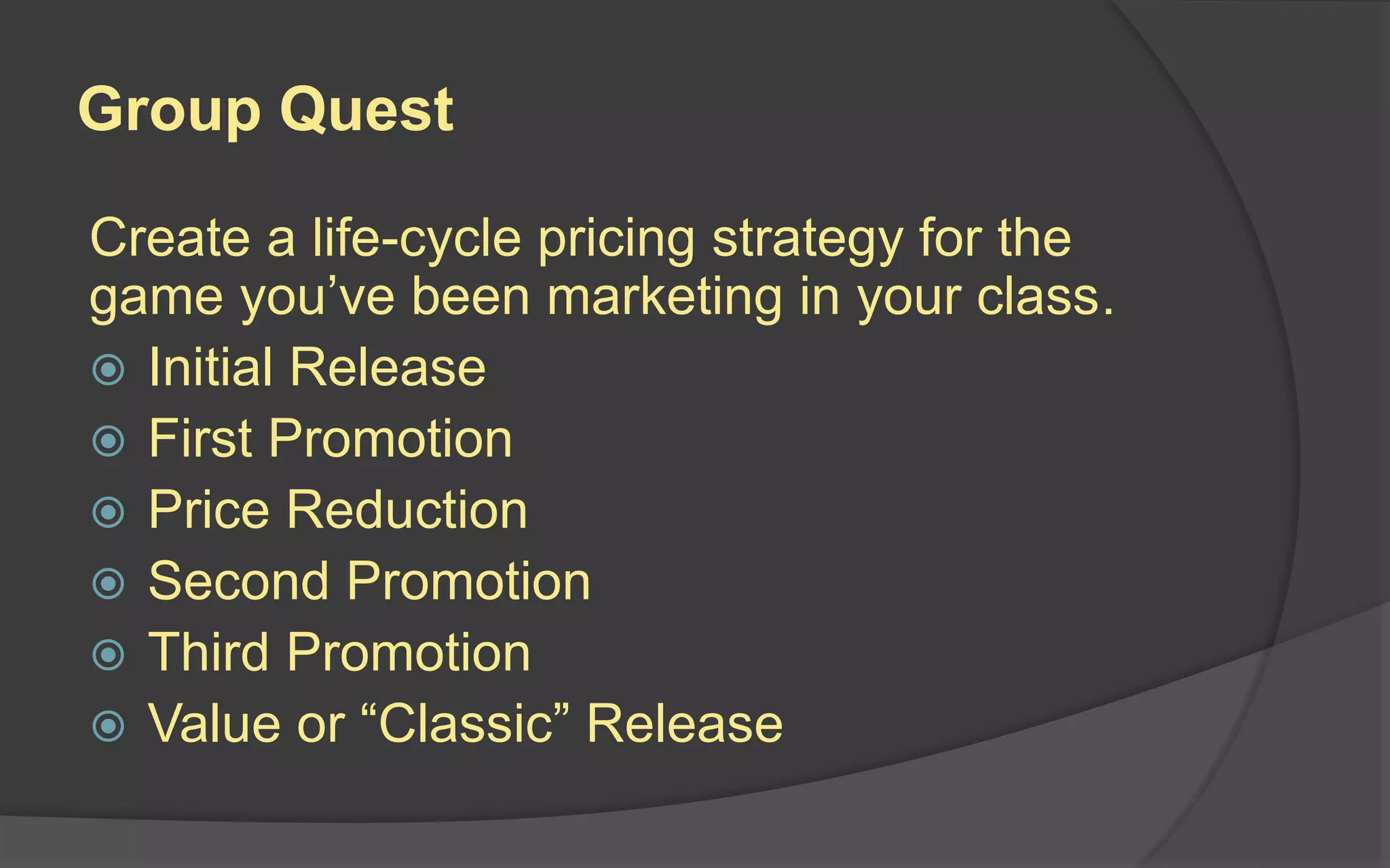 Group Quest
Create a life-cycle pricing strategy for the
game you’ve been marketing in your class.
 Initial Release
 First Promotion
 Price Reduction
 Second Promotion
 Third Promotion
 Value or “Classic” Release
 