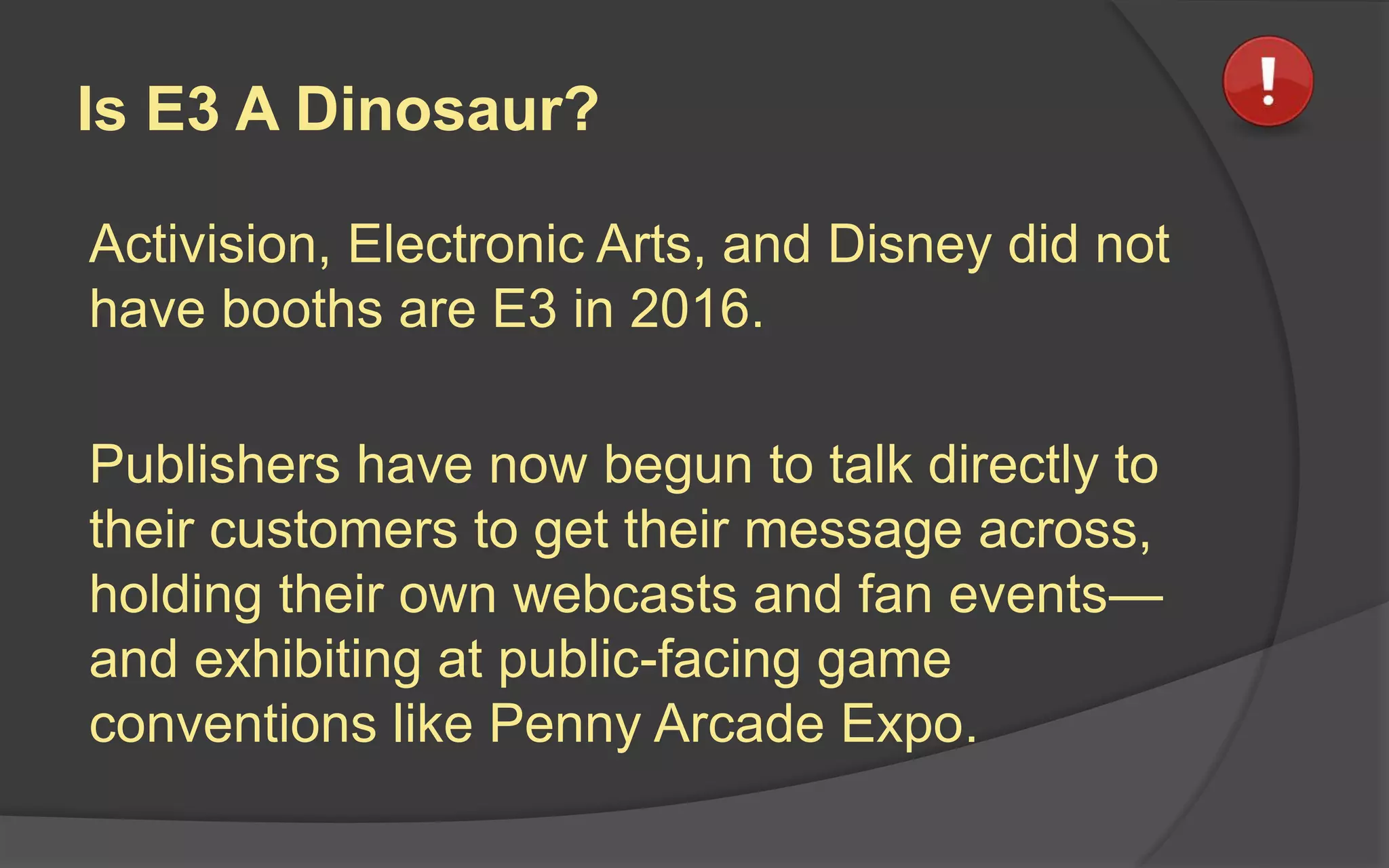 Is E3 A Dinosaur?
Activision, Electronic Arts, and Disney did not
have booths are E3 in 2016.
Publishers have now begun to talk directly to
their customers to get their message across,
holding their own webcasts and fan events—
and exhibiting at public-facing game
conventions like Penny Arcade Expo.
 