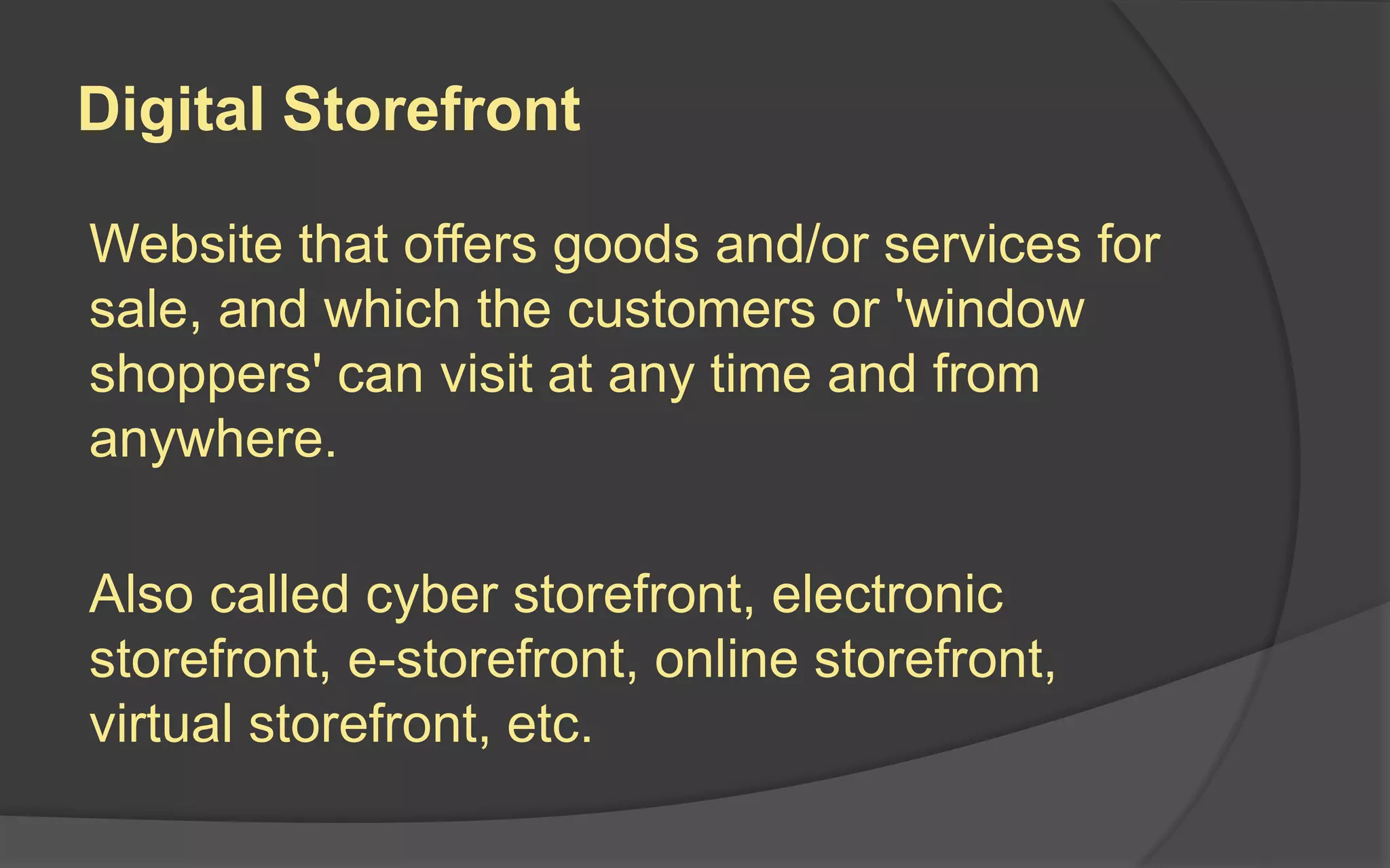 Digital Storefront
Website that offers goods and/or services for
sale, and which the customers or 'window
shoppers' can visit at any time and from
anywhere.
Also called cyber storefront, electronic
storefront, e-storefront, online storefront,
virtual storefront, etc.
 