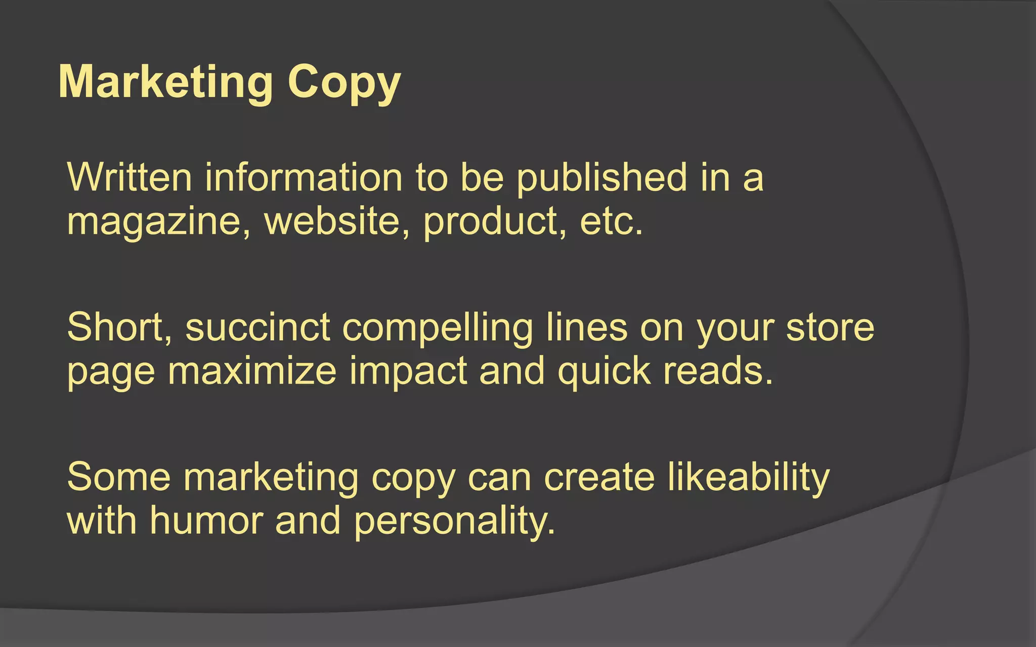 Marketing Copy
Written information to be published in a
magazine, website, product, etc.
Short, succinct compelling lines on your store
page maximize impact and quick reads.
Some marketing copy can create likeability
with humor and personality.
 