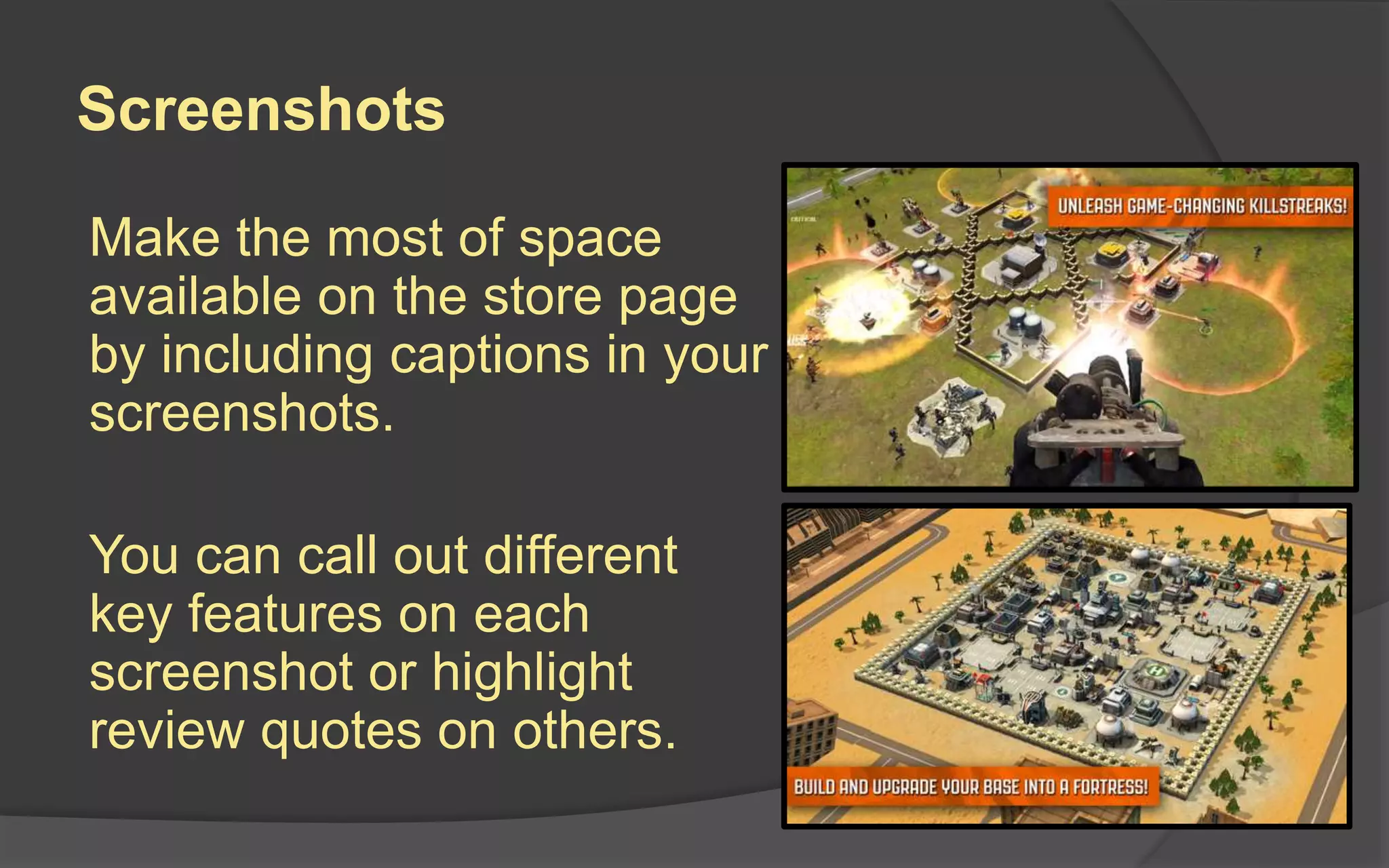 Screenshots
Make the most of space
available on the store page
by including captions in your
screenshots.
You can call out different
key features on each
screenshot or highlight
review quotes on others.
 