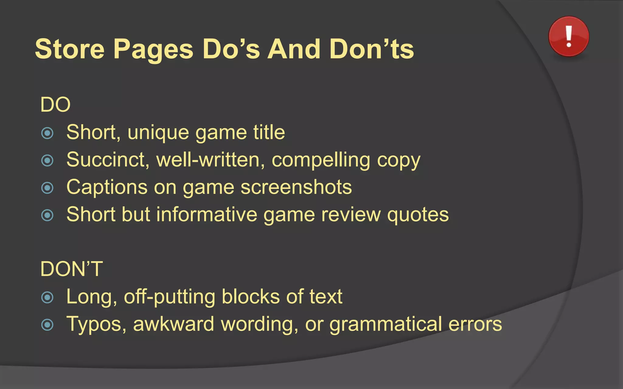 Store Pages Do’s And Don’ts
DO
 Short, unique game title
 Succinct, well-written, compelling copy
 Captions on game screenshots
 Short but informative game review quotes
DON’T
 Long, off-putting blocks of text
 Typos, awkward wording, or grammatical errors
 