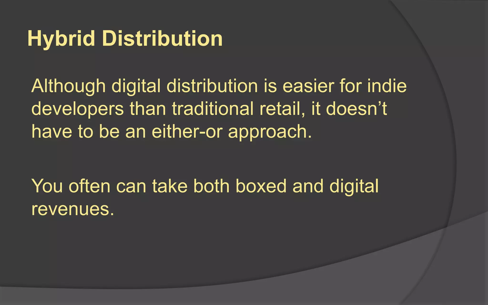 Hybrid Distribution
Although digital distribution is easier for indie
developers than traditional retail, it doesn’t
have to be an either-or approach.
You often can take both boxed and digital
revenues.
 