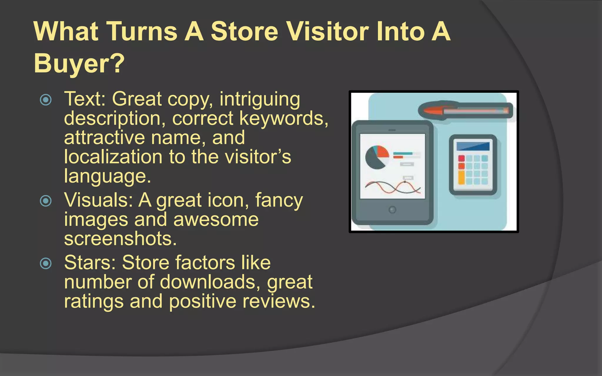 What Turns A Store Visitor Into A
Buyer?
 Text: Great copy, intriguing
description, correct keywords,
attractive name, and
localization to the visitor’s
language.
 Visuals: A great icon, fancy
images and awesome
screenshots.
 Stars: Store factors like
number of downloads, great
ratings and positive reviews.
 