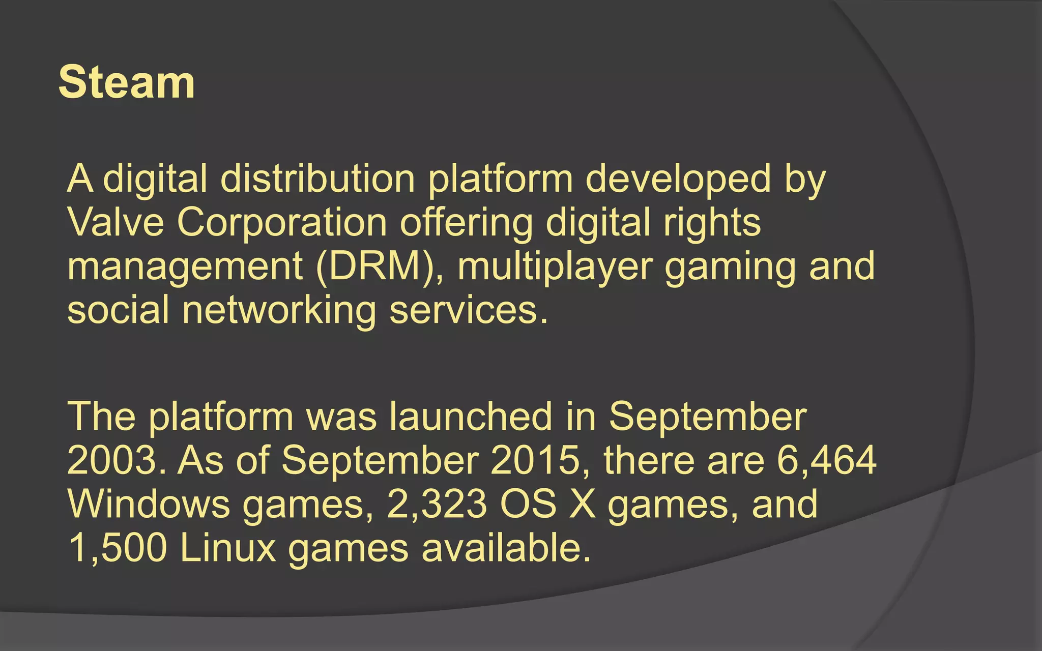 Steam
A digital distribution platform developed by
Valve Corporation offering digital rights
management (DRM), multiplayer gaming and
social networking services.
The platform was launched in September
2003. As of September 2015, there are 6,464
Windows games, 2,323 OS X games, and
1,500 Linux games available.
 
