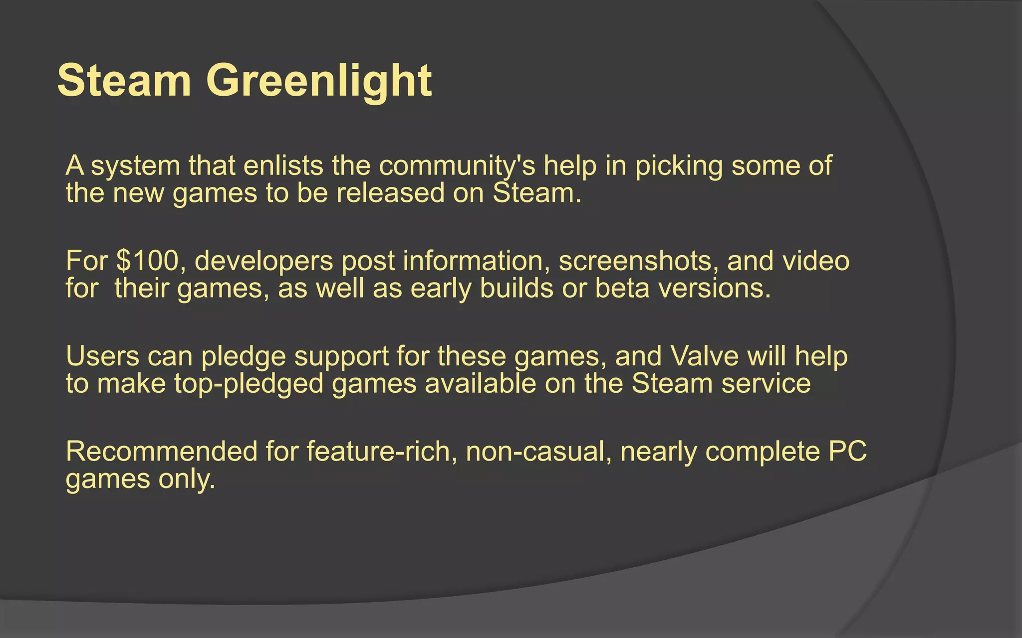 Steam Greenlight
A system that enlists the community's help in picking some of
the new games to be released on Steam.
For $100, developers post information, screenshots, and video
for their games, as well as early builds or beta versions.
Users can pledge support for these games, and Valve will help
to make top-pledged games available on the Steam service
Recommended for feature-rich, non-casual, nearly complete PC
games only.
 