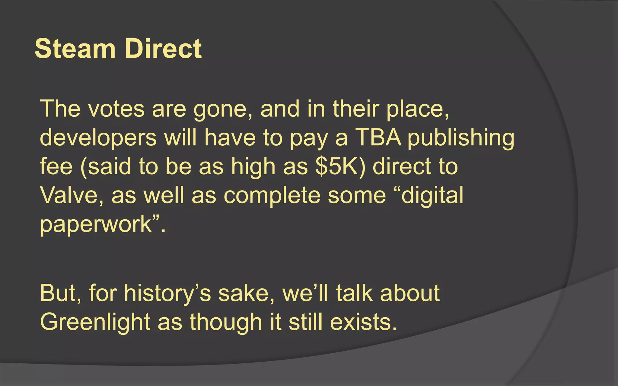 Steam Direct
The votes are gone, and in their place,
developers will have to pay a TBA publishing
fee (said to be as high as $5K) direct to
Valve, as well as complete some “digital
paperwork”.
But, for history’s sake, we’ll talk about
Greenlight as though it still exists.
 